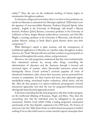 reality.”3 Thus, the war on the traditional teaching of history begins its
metastization throughout academia.
In American colleges and universities, there is no limit to how professors can
and do use Marxism as a doctrinal tool. Barringer explained: “[D]iversity is now
the signature of once-monolithic Marxism. Professor [Gayatri] Spivak, [who
teaches]… English at the University of Pittsburgh, calls herself a Marxist
feminist, Professor [John] Roemer, economics professor at the University of
California at Davis, designs Marxist market-driven economies, and Erik Olin
Wright, a sociology professor at the University of Wisconsin, calls himself an
analytic Marxist, seeking to break Marx’s grand theories down into their
components.”4
While Barringer’s exposé is quite accurate, and the consequences of
multifaceted applications of Marxism are manifest today throughout modern
America, the “brash” Marxists still exist and their numbers are growing both on
campus and throughout the society, culture, and government.
Moreover, the early progressives understood that they must institutionalize
their educational activism by, among other things, controlling the
administration of education and the classroom through a tenured and
unionized legion of teachers, where like-minded instructors armed with
ideologically driven (“social activism”) curricula populate all levels of
educational institutions, often choose their successors, and are protected from
scrutiny or competition. For these reasons and more, they adamantly oppose
standardized testing, merit-based teacher evaluations, school choice, and the
like. After all, their purpose is to uproot traditional, pre-progressive oriented
educational approaches and clear the way for progressive/Marxist-oriented,
ideologically based doctrinal approaches instead.
It also bears reminding that the early progressives, like their modern progeny,
are the intellectual o spring of Rousseau, Hegel, and Marx. They share the
overarching view that the individual must be subjugated to the greater
community. Herbert Croly (1869–1930), a leading progressive mastermind
and founder of the New Republic, explained in his 1909 book, The Promise of
American Life, that “[t]he better future to which Americans propose to build is
nothing if not an idea which must in certain essential respects emancipate them
 