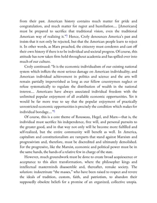 from their past. American history contains much matter for pride and
congratulation, and much matter for regret and humiliation…. [Americans]
must be prepared to sacri ce that traditional vision, even the traditional
American way of realizing it.”5 Hence, Croly denounces America’s past and
insists that it not only be rejected, but that the American people learn to reject
it. In other words, as Marx preached, the citizenry must condemn and cast o
their own history if there is to be individual and societal progress. Of course, this
attitude has now taken rm hold throughout academia and has spilled over into
much of our culture.
Croly continued: “It is the economic individualism of our existing national
system which in icts the most serious damage on American individuality; and
American individual achievement in politics and science and the arts will
remain partially impoverished as long as our fellow countrymen neglect or
refuse systematically to regulate the distribution of wealth in the national
interest…. Americans have always associated individual freedom with the
unlimited popular enjoyment of all available economic opportunities. Yet it
would be far more true to say that the popular enjoyment of practically
unrestricted economic opportunities is precisely the condition which makes for
individual bondage….”6
Of course, this is a core theme of Rousseau, Hegel, and Marx—that is, the
individual must sacri ce his independence, free will, and personal pursuits to
the greater good, and in that way not only will he become more ful lled and
self-realized, but the entire community will bene t as well. In America,
capitalism and constitutionalism are ramparts that stand against Marxism and
progressivism and, therefore, must be discredited and ultimately demolished.
For the progressive, like the Marxist, economic and political power must be in
the same hands, the hands of a relative few in charge of the state.
However, much groundwork must be done to create broad acquiescence or
acceptance to this alien transformation, where the philosopher kings and
intellectual masterminds disassemble and, thereafter, remake society. The
solution: indoctrinate “the masses,” who have been raised to respect and revere
the ideals of tradition, custom, faith, and patriotism, to abandon their
supposedly obsolete beliefs for a promise of an organized, collective utopia.
 