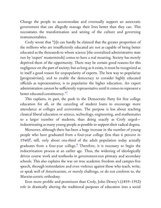 Change the people to accommodate and eventually support an autocratic
government that can allegedly manage their lives better than they can. This
necessitates the transformation and seizing of the culture and governing
instrumentalities.
Croly wrote that “[i]t can hardly be claimed that the greater proportion of
the millions who are insu ciently educated are not as capable of being better
educated as the thousands to whom science [the centralized administrative state
run by ‘expert’ masterminds] comes to have a real meaning. Society has merely
deprived them of the opportunity. There may be certain good reasons for this
negligence on the part of society; but as long as it exists, it must be recognized as
in itself a good reason for unpopularity of experts. The best way to popularize
[progressivism], and to enable the democracy to consider highly educated
o cials as representatives, is to popularize the higher education. An expert
administration cannot be su ciently representative until it comes to represent a
better educated constituency.”7
This explains, in part, the push in the Democratic Party for free college
education for all, or the canceling of student loans to encourage more
attendance at colleges and universities. The purpose is less about teaching
classical liberal education or science, technology, engineering, and mathematics
to a larger number of students, than doing exactly as Croly urged—
indoctrinating as many young people as possible to support their radical dogma.
Moreover, although there has been a huge increase in the number of young
people who have graduated from a four-year college (less than 6 percent in
1940)8, still, only about one-third of the adult population today actually
graduates from a four-year college.9 Therefore, it is necessary to begin the
indoctrination process at an earlier age. Thus, the widening of ideologically
driven course work and textbooks in government-run primary and secondary
schools. This also explains the war on true academic freedom and campus free
speech, through intimidation and even violence against those who teach, write,
or speak well of Americanism, or merely challenge, or do not conform to, the
Marxist-centric orthodoxy.
Even more proli c and prominent than Croly, John Dewey’s (1859–1952)
role in drastically altering the traditional purposes of education into a social
 