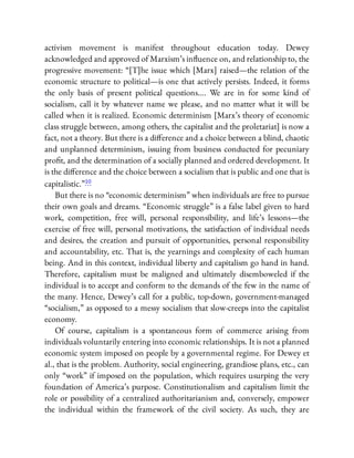 activism movement is manifest throughout education today. Dewey
acknowledged and approved of Marxism’s in uence on, and relationship to, the
progressive movement: “[T]he issue which [Marx] raised—the relation of the
economic structure to political—is one that actively persists. Indeed, it forms
the only basis of present political questions…. We are in for some kind of
socialism, call it by whatever name we please, and no matter what it will be
called when it is realized. Economic determinism [Marx’s theory of economic
class struggle between, among others, the capitalist and the proletariat] is now a
fact, not a theory. But there is a di erence and a choice between a blind, chaotic
and unplanned determinism, issuing from business conducted for pecuniary
pro t, and the determination of a socially planned and ordered development. It
is the di erence and the choice between a socialism that is public and one that is
capitalistic.”10
But there is no “economic determinism” when individuals are free to pursue
their own goals and dreams. “Economic struggle” is a false label given to hard
work, competition, free will, personal responsibility, and life’s lessons—the
exercise of free will, personal motivations, the satisfaction of individual needs
and desires, the creation and pursuit of opportunities, personal responsibility
and accountability, etc. That is, the yearnings and complexity of each human
being. And in this context, individual liberty and capitalism go hand in hand.
Therefore, capitalism must be maligned and ultimately disemboweled if the
individual is to accept and conform to the demands of the few in the name of
the many. Hence, Dewey’s call for a public, top-down, government-managed
“socialism,” as opposed to a messy socialism that slow-creeps into the capitalist
economy.
Of course, capitalism is a spontaneous form of commerce arising from
individuals voluntarily entering into economic relationships. It is not a planned
economic system imposed on people by a governmental regime. For Dewey et
al., that is the problem. Authority, social engineering, grandiose plans, etc., can
only “work” if imposed on the population, which requires usurping the very
foundation of America’s purpose. Constitutionalism and capitalism limit the
role or possibility of a centralized authoritarianism and, conversely, empower
the individual within the framework of the civil society. As such, they are
 