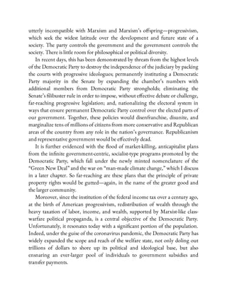 utterly incompatible with Marxism and Marxism’s o spring—progressivism,
which seek the widest latitude over the development and future state of a
society. The party controls the government and the government controls the
society. There is little room for philosophical or political diversity.
In recent days, this has been demonstrated by threats from the highest levels
of the Democratic Party to destroy the independence of the judiciary by packing
the courts with progressive ideologues; permanently instituting a Democratic
Party majority in the Senate by expanding the chamber’s numbers with
additional members from Democratic Party strongholds; eliminating the
Senate’s libuster rule in order to impose, without e ective debate or challenge,
far-reaching progressive legislation; and, nationalizing the electoral system in
ways that ensure permanent Democratic Party control over the elected parts of
our government. Together, these policies would disenfranchise, disunite, and
marginalize tens of millions of citizens from more conservative and Republican
areas of the country from any role in the nation’s governance. Republicanism
and representative government would be e ectively dead.
It is further evidenced with the ood of market-killing, anticapitalist plans
from the in nite government-centric, socialist-type programs promoted by the
Democratic Party, which fall under the newly minted nomenclature of the
“Green New Deal” and the war on “man-made climate change,” which I discuss
in a later chapter. So far-reaching are these plans that the principle of private
property rights would be gutted—again, in the name of the greater good and
the larger community.
Moreover, since the institution of the federal income tax over a century ago,
at the birth of American progressivism, redistribution of wealth through the
heavy taxation of labor, income, and wealth, supported by Marxist-like class-
warfare political propaganda, is a central objective of the Democratic Party.
Unfortunately, it resonates today with a signi cant portion of the population.
Indeed, under the guise of the coronavirus pandemic, the Democratic Party has
widely expanded the scope and reach of the welfare state, not only doling out
trillions of dollars to shore up its political and ideological base, but also
ensnaring an ever-larger pool of individuals to government subsidies and
transfer payments.
 