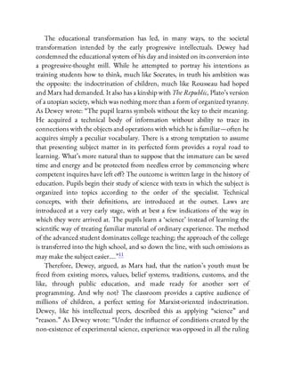 The educational transformation has led, in many ways, to the societal
transformation intended by the early progressive intellectuals. Dewey had
condemned the educational system of his day and insisted on its conversion into
a progressive-thought mill. While he attempted to portray his intentions as
training students how to think, much like Socrates, in truth his ambition was
the opposite: the indoctrination of children, much like Rousseau had hoped
and Marx had demanded. It also has a kinship with The Republic, Plato’s version
of a utopian society, which was nothing more than a form of organized tyranny.
As Dewey wrote: “The pupil learns symbols without the key to their meaning.
He acquired a technical body of information without ability to trace its
connections with the objects and operations with which he is familiar—often he
acquires simply a peculiar vocabulary. There is a strong temptation to assume
that presenting subject matter in its perfected form provides a royal road to
learning. What’s more natural than to suppose that the immature can be saved
time and energy and be protected from needless error by commencing where
competent inquires have left o ? The outcome is written large in the history of
education. Pupils begin their study of science with texts in which the subject is
organized into topics according to the order of the specialist. Technical
concepts, with their de nitions, are introduced at the outset. Laws are
introduced at a very early stage, with at best a few indications of the way in
which they were arrived at. The pupils learn a ‘science’ instead of learning the
scienti c way of treating familiar material of ordinary experience. The method
of the advanced student dominates college teaching; the approach of the college
is transferred into the high school, and so down the line, with such omissions as
may make the subject easier….”11
Therefore, Dewey, argued, as Marx had, that the nation’s youth must be
freed from existing mores, values, belief systems, traditions, customs, and the
like, through public education, and made ready for another sort of
programming. And why not? The classroom provides a captive audience of
millions of children, a perfect setting for Marxist-oriented indoctrination.
Dewey, like his intellectual peers, described this as applying “science” and
“reason.” As Dewey wrote: “Under the in uence of conditions created by the
non-existence of experimental science, experience was opposed in all the ruling
 