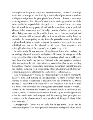 philosophies of the past to reason and the truly rational. Empirical knowledge
meant the knowledge accumulated by a multitude of past instances without
intelligence insight into the principles of any of them…. Science is experience
becoming rational. The e ect of science is thus to change men’s idea of the
nature and inherent possibilities of experience…. It aims to free an experience
from all which is purely personal and strictly immediate; it aims to detach
whatever it has in common with the subject matter of other experiences, and
which, being common, may be saved for further use…. From the standpoint of
science, this material is accidental, while the features which are widely shared are
essential…. In emancipating an idea from the particular context in which it
originated and giving it a wider reference the results of the experience of any
individual are put at the disposal of all men. Thus ultimately and
philosophically science is the organ of general social progress.”12
In other words, Dewey sought to relinquish what is and what has been, for
an ideology disguised as science and reason. Of course, the arrogance of the
progressives, like that of the Marxists, is boundless, which one would expect
from those who would rule over us. That said, to be clear, people of tradition,
faith, and custom do not reject science or reason, but they do not worship
them, either. They have learned and experienced the value of eternal truths and
past wisdom, including from the ancients, which re ects the basis of America’s
founding, as concisely set forth in the Declaration of Independence.
Like Rousseau, Dewey framed his educational approach as both opening the
student’s mind and insisting on his obedience; or, more accurately stated,
opening the mind to surrender to indoctrination and conformity. As Dewey
declared, “The fundamental conclusion is that the school must be made itself
into a vital social institution to a much greater extent than obtains at present….
Interest in the community’s welfare, an interest which is intellectual and
practical, as well as emotional—an interest that is to say, in perceiving whatever
makes for social order and progress, and for carrying these principles into
execution—is the ultimate ethical habit to which all the special school habits
must be related.”13
Unsurprisingly, Dewey was an early fan of the Soviet Union and its
“educational system”—or more precisely, its massive propaganda e orts where
 