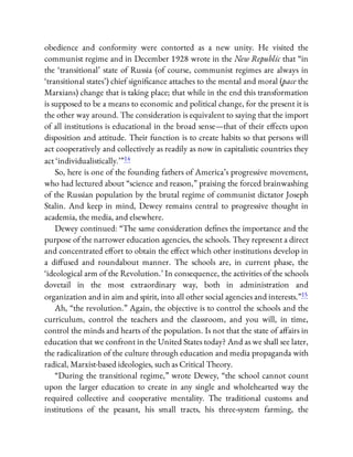 obedience and conformity were contorted as a new unity. He visited the
communist regime and in December 1928 wrote in the New Republic that “in
the ‘transitional’ state of Russia (of course, communist regimes are always in
‘transitional states’) chief signi cance attaches to the mental and moral (pace the
Marxians) change that is taking place; that while in the end this transformation
is supposed to be a means to economic and political change, for the present it is
the other way around. The consideration is equivalent to saying that the import
of all institutions is educational in the broad sense—that of their e ects upon
disposition and attitude. Their function is to create habits so that persons will
act cooperatively and collectively as readily as now in capitalistic countries they
act ‘individualistically.’ ”14
So, here is one of the founding fathers of America’s progressive movement,
who had lectured about “science and reason,” praising the forced brainwashing
of the Russian population by the brutal regime of communist dictator Joseph
Stalin. And keep in mind, Dewey remains central to progressive thought in
academia, the media, and elsewhere.
Dewey continued: “The same consideration de nes the importance and the
purpose of the narrower education agencies, the schools. They represent a direct
and concentrated e ort to obtain the e ect which other institutions develop in
a di used and roundabout manner. The schools are, in current phase, the
‘ideological arm of the Revolution.’ In consequence, the activities of the schools
dovetail in the most extraordinary way, both in administration and
organization and in aim and spirit, into all other social agencies and interests.”15
Ah, “the revolution.” Again, the objective is to control the schools and the
curriculum, control the teachers and the classroom, and you will, in time,
control the minds and hearts of the population. Is not that the state of a airs in
education that we confront in the United States today? And as we shall see later,
the radicalization of the culture through education and media propaganda with
radical, Marxist-based ideologies, such as Critical Theory.
“During the transitional regime,” wrote Dewey, “the school cannot count
upon the larger education to create in any single and wholehearted way the
required collective and cooperative mentality. The traditional customs and
institutions of the peasant, his small tracts, his three-system farming, the
 