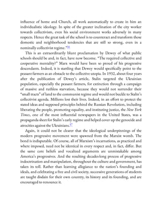 in uence of home and Church, all work automatically to create in him an
individualistic ideology. In spite of the greater inclination of the city worker
towards collectivism, even his social environment works adversely in many
respects. Hence the great task of the school is to counteract and transform those
domestic and neighborhood tendencies that are still so strong, even in a
nominally collectivist regime.”16
This is an extraordinarily blunt proclamation by Dewey of what public
schools should be and, in fact, have now become. “The required collective and
cooperative mentality?” Marx would have been so proud of his progressive
descendants. Indeed, it is startling that Dewey would speci cally point to the
peasant farmers as an obstacle to the collective utopia. In 1932, about four years
after the publication of Dewey’s article, Stalin targeted the Ukrainian
population, especially the peasant farmers, for extinction through a campaign
of massive and ruthless starvation, because they would not surrender their
“small tracts” of land to the communist regime and would not buckle to Stalin’s
collectivist agenda. Millions lost their lives. Indeed, in an e ort to protect the
stated ideas and supposed principles behind the Russian Revolution, including
liberating the people, promoting equality, and instituting justice, the New York
Times, one of the most in uential newspapers in the United States, was a
propaganda sheet for Stalin’s early regime and helped cover up the genocide and
atrocities against the Ukrainians.17
Again, it could not be clearer that the ideological underpinnings of the
modern progressive movement were spawned from the Marxist womb. The
bond is indisputable. Of course, all of Marxism’s incarnations, as practiced and
where imposed, need not be identical in every respect and, in fact, di er. But
the same core beliefs and vocalized arguments are unmistakable among
America’s progressives. And the resulting decades-long process of progressive
indoctrination and manipulation, throughout the culture and government, has
taken its toll. Rather than learning allegiance to the nation’s founding and
ideals, and celebrating a free and civil society, successive generations of students
are taught disdain for their own country, its history and its founding, and are
encouraged to renounce it.
 