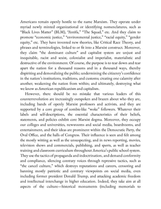 Americans remain openly hostile to the name Marxism. They operate under
myriad newly minted organizational or identifying nomenclatures, such as
“Black Lives Matter” (BLM), “Antifa,” “The Squad,” etc. And they claim to
promote “economic justice,” “environmental justice,” “racial equity,” “gender
equity,” etc. They have invented new theories, like Critical Race Theory, and
phrases and terminologies, linked to or t into a Marxist construct. Moreover,
they claim “the dominant culture” and capitalist system are unjust and
inequitable, racist and sexist, colonialist and imperialist, materialistic and
destructive of the environment. Of course, the purpose is to tear down and tear
apart the nation for a thousand reasons and in a thousand ways, thereby
dispiriting and demoralizing the public; undermining the citizenry’s con dence
in the nation’s institutions, traditions, and customs; creating one calamity after
another; weakening the nation from within; and ultimately, destroying what
we know as American republicanism and capitalism.
However, there should be no mistake that various leaders of this
counterrevolution are increasingly outspoken and brazen about who they are,
including bands of openly Marxist professors and activists, and they are
supported by a core group of zombie-like “woke” followers. Whatever their
labels and self-descriptions, the essential characteristics of their beliefs,
statements, and policies exhibit core Marxist dogma. Moreover, they occupy
our colleges and universities, newsrooms and social media, boardrooms, and
entertainment, and their ideas are prominent within the Democratic Party, the
Oval O ce, and the halls of Congress. Their in uence is seen and felt among
the mostly witting as well as the unsuspecting, and in news reporting, movies,
television shows and commercials, publishing, and sports, as well as teacher
training and classroom curriculum throughout America’s public school system.
They use the tactics of propaganda and indoctrination, and demand conformity
and compliance, silencing contrary voices through repressive tactics, such as
“the cancel culture,” which destroys reputations and careers, censoring and
banning mostly patriotic and contrary viewpoints on social media, even
including former president Donald Trump, and attacking academic freedom
and intellectual interchange in higher education. Indeed, they take aim at all
aspects of the culture—historical monuments (including memorials to
 