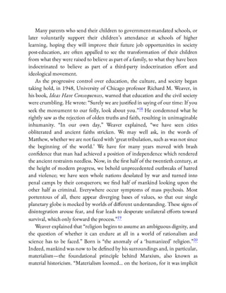 Many parents who send their children to government-mandated schools, or
later voluntarily support their children’s attendance at schools of higher
learning, hoping they will improve their future job opportunities in society
post-education, are often appalled to see the transformation of their children
from what they were raised to believe as part of a family, to what they have been
indoctrinated to believe as part of a third-party indoctrination e ort and
ideological movement.
As the progressive control over education, the culture, and society began
taking hold, in 1948, University of Chicago professor Richard M. Weaver, in
his book, Ideas Have Consequences, warned that education and the civil society
were crumbling. He wrote: “Surely we are justi ed in saying of our time: If you
seek the monument to our folly, look about you.”18 He condemned what he
rightly saw as the rejection of olden truths and faith, resulting in unimaginable
inhumanity. “In our own day,” Weaver explained, “we have seen cities
obliterated and ancient faiths stricken. We may well ask, in the words of
Matthew, whether we are not faced with ‘great tribulation, such as was not since
the beginning of the world.’ We have for many years moved with brash
con dence that man had achieved a position of independence which rendered
the ancient restraints needless. Now, in the rst half of the twentieth century, at
the height of modern progress, we behold unprecedented outbreaks of hatred
and violence; we have seen whole nations desolated by war and turned into
penal camps by their conquerors; we nd half of mankind looking upon the
other half as criminal. Everywhere occur symptoms of mass psychosis. Most
portentous of all, there appear diverging bases of values, so that our single
planetary globe is mocked by worlds of di erent understanding. These signs of
disintegration arouse fear, and fear leads to desperate unilateral e orts toward
survival, which only forward the process.”19
Weaver explained that “religion begins to assume an ambiguous dignity, and
the question of whether it can endure at all in a world of rationalism and
science has to be faced.” Born is “the anomaly of a ‘humanized’ religion.”20
Indeed, mankind was now to be de ned by his surroundings and, in particular,
materialism—the foundational principle behind Marxism, also known as
material historicism. “Materialism loomed… on the horizon, for it was implicit
 