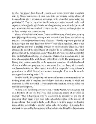 in what had already been framed. Thus it soon became imperative to explain
man by his environment…. If man came into this century trailing clouds of
transcendental glory, he was now accounted for in a way that would satisfy the
positivists.”21 That is, by those intellectuals who reject eternal truths and
experience through the ages for the social engineering by supposed experts and
their administrative state—which claim to use data, science, and empiricism to
analyze, manage, and control society.
Weaver also referenced Charles Darwin and his theory of evolution, writing
that “[b]iological necessity, issuing in the survival of the ttest, was o ered as
the causa causans [the primary cause of action], after the important question of
human origin had been decided in favor of scienti c materialism. After it has
been granted that man is molded entirely by environmental pressures, one is
obligated to extend the same theory of causality to his institutions. The social
philosophers of the nineteenth century found in Darwin powerful support for
their thesis that human beings act always out of economic incentives, and it was
they who completed the abolishment of freedom of will. The great pageant of
history thus became reducible to the economic endeavors of individuals and
classes; and elaborate prognoses were constructed on the theory of economic
con icts and resolution. Man created in the divine image, the protagonists of a
great drama in which his soul was at stake, was replaced by man the wealth-
seeking and-consuming animal.”22
In other words, the complexity and nature of human existence is reduced to
nothing more than a simplistic and defective economic theory in which the
individual is little more than a one-dimensional creature, focused solely on
material consumption.
“Finally came psychological behaviorism,” wrote Weaver, “which denied not
only freedom of the will but even such elementary means of direction as
instinct.” What is happening now “is a reduction to absurdity of the line of
reasoning which began when man bade a cheerful goodbye to the concept of
transcendence [that is, spirit, faith, God]. There is no term proper to describe
the condition in which he is now left unless to be ‘abysmality.’ He is in the deep
and dark abysm, and he has nothing with which to raise himself…. As problems
 