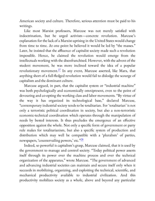 American society and culture. Therefore, serious attention must be paid to his
writings.
Like most Marxist professors, Marcuse was not merely satis ed with
indoctrination, but he urged activism—concrete revolution. Marcuse’s
explanation for the lack of a Marxist uprising in the United States would change
from time to time. At one point he believed it would be led by “the masses.”
Later, he insisted that the a uence of capitalist society made such a revolution
impossible. Hence, he claimed the revolution would emerge from the
intellectuals working with the disenfranchised. However, with the advent of the
student movement, he was more inclined toward the idea of a popular
revolutionary movement.27 In any event, Marcuse asserted, like Marx, that
anything short of a full- edged revolution would fail to dislodge the scourge of
capitalism and the dominant culture.
Marcuse argued, in part, that the capitalist system or “industrial machine”
was both psychologically and economically omnipresent, even to the point of
devouring and co-opting the working class and labor movements. “By virtue of
the way it has organized its technological base,” declared Marcuse,
“contemporary industrial society tends to be totalitarian. For ‘totalitarian’ is not
only a terroristic political coordination in society, but also a non-terroristic
economic-technical coordination which operates through the manipulation of
needs by bested interests. It thus precludes the emergence of an e ective
opposition against the whole. Not only a speci c form of government or party
rule makes for totalitarianism, but also a speci c system of production and
distribution which may well be compatible with a ‘pluralism’ of parties,
newspapers, ‘countervailing powers,’ etc.”28
Indeed, so powerful is capitalism’s grasp, Marcuse claimed, that it is used by
the government to manage and control society. “Today political power asserts
itself through its power over the machine process and over the technical
organization of the apparatus,” wrote Marcuse. “The government of advanced
and advancing industrial societies can maintain and secure itself only when it
succeeds in mobilizing, organizing, and exploiting the technical, scienti c, and
mechanical productivity available to industrial civilization. And this
productivity mobilizes society as a whole, above and beyond any particular
 