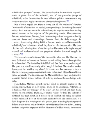 individual or group of interests. The brute fact that the machine’s physical…
power surpasses that of the industrial, and of any particular groups of
individuals, makes the machine the most e ective political instrument in any
society whose basic organization is that of the machine process.”29
But Marcuse argued that there is a way out of “the machine’s” clutches.
“New modes of realization are needed, corresponding to the new capabilities of
society. Such new modes can be indicated only in negative terms because they
would amount to the negation of the prevailing modes. Thus economic
freedom would mean freedom from the economy—from being controlled by
economic forces and relationships; freedom from the daily struggle for
existence, from earning a living. Political freedom would mean liberation of the
individuals from politics over which they have no e ective control…. The most
e ective and enduring form of warfare against liberation is the implanting of
material and intellectual needs that perpetuate obsolete forms of struggle for
existence.”30
The internal contradictions of Marxism and its advocates, like Marcuse, are
stark. Individual and economic freedom mean forsaking free-market capitalism
for collectivism? The individual is ful lled and free from want and struggle?
The government will eventually wither away? Is this how Marxism has worked
throughout the world or anywhere? Of course not. For example, is there a
Marxist regime anyplace on earth that is not a police state? China, North Korea,
Cuba, Venezuela? The imposition of the Marxist ideology, from an abstraction
to reality, has left tens of millions of su ering and dead human beings in its
wake.
Nonetheless, Marcuse argued, having failed to actually overthrow the
existing society, there are now serious cracks in its foundation. “[T]here are
indications that the ‘message’ of the New Left has spread and been heard
beyond its own spheres. There are, of course, reasons for that. The stability of
capitalism has been upset, and indeed on an international scale; the system
exposes more and more of its inherent destructiveness and irrationality. It is
from this point that protest grows and spreads, even if it is largely unorganized,
di use, unconnected and still without any evident socialist aims at rst. Among
workers, the protest expresses itself in the form of wildcat strikes, absenteeism
 