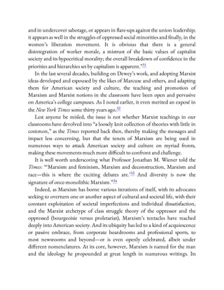 and in undercover sabotage, or appears in are-ups against the union leadership;
it appears as well in the struggles of oppressed social minorities and nally, in the
women’s liberation movement. It is obvious that there is a general
disintegration of worker morale, a mistrust of the basic values of capitalist
society and its hypocritical morality; the overall breakdown of con dence in the
priorities and hierarchies set by capitalism is apparent.”31
In the last several decades, building on Dewey’s work, and adopting Marxist
ideas developed and espoused by the likes of Marcuse and others, and adapting
them for American society and culture, the teaching and promotion of
Marxism and Marxist notions in the classroom have been open and pervasive
on America’s college campuses. As I noted earlier, it even merited an exposé in
the New York Times some thirty years ago.32
Lest anyone be misled, the issue is not whether Marxist teachings in our
classrooms have devolved into “a loosely knit collection of theories with little in
common,” as the Times reported back then, thereby making the messages and
impact less concerning, but that the tenets of Marxism are being used in
numerous ways to attack American society and culture on myriad fronts,
making these movements much more di cult to confront and challenge.
It is well worth underscoring what Professor Jonathan M. Wiener told the
Times: “ ‘Marxism and feminism, Marxism and deconstruction, Marxism and
race—this is where the exciting debates are.’33 And diversity is now the
signature of once-monolithic Marxism.”34
Indeed, as Marxism has borne various iterations of itself, with its advocates
seeking to overturn one or another aspect of cultural and societal life, with their
constant exploitation of societal imperfections and individual dissatisfaction,
and the Marxist archetype of class struggle theory of the oppressor and the
oppressed (bourgeoisie versus proletariat), Marxism’s tentacles have reached
deeply into American society. And its ubiquity has led to a kind of acquiescence
or passive embrace, from corporate boardrooms and professional sports, to
most newsrooms and beyond—or is even openly celebrated, albeit under
di erent nomenclatures. At its core, however, Marxism is named for the man
and the ideology he propounded at great length in numerous writings. Its
 
