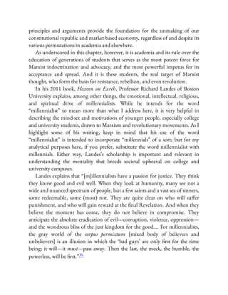 principles and arguments provide the foundation for the unmaking of our
constitutional republic and market-based economy, regardless of and despite its
various permutations in academia and elsewhere.
As underscored in this chapter, however, it is academia and its rule over the
education of generations of students that serves as the most potent force for
Marxist indoctrination and advocacy, and the most powerful impetus for its
acceptance and spread. And it is these students, the real target of Marxist
thought, who form the basis for resistance, rebellion, and even revolution.
In his 2011 book, Heaven on Earth, Professor Richard Landes of Boston
University explains, among other things, the emotional, intellectual, religious,
and spiritual drive of millennialists. While he intends for the word
“millennialist” to mean more than what I address here, it is very helpful in
describing the mind-set and motivations of younger people, especially college
and university students, drawn to Marxism and revolutionary movements. As I
highlight some of his writing, keep in mind that his use of the word
“millennialist” is intended to incorporate “millennials” of a sort; but for my
analytical purposes here, if you prefer, substitute the word millennialist with
millennials. Either way, Landes’s scholarship is important and relevant in
understanding the mentality that breeds societal upheaval on college and
university campuses.
Landes explains that “[m]illennialists have a passion for justice. They think
they know good and evil well. When they look at humanity, many see not a
wide and nuanced spectrum of people, but a few saints and a vast sea of sinners,
some redeemable, some (most) not. They are quite clear on who will su er
punishment, and who will gain reward at the nal Revelation. And when they
believe the moment has come, they do not believe in compromise. They
anticipate the absolute eradication of evil—corruption, violence, oppression—
and the wondrous bliss of the just kingdom for the good…. For millennialists,
the gray world of the corpus permixtum [mixed body of believers and
unbelievers] is an illusion in which the ‘bad guys’ are only rst for the time
being; it will—it must—pass away. Then the last, the meek, the humble, the
powerless, will be rst.”35
 