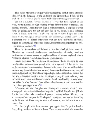 This makes Marxism a uniquely alluring ideology in that Marx wraps his
ideology in the language of the underdog and oppressed, and calls for the
eradication of the status quo for it is said to be corrupt through and through.
“All millennialists hope that commitment to their beliefs will spread far and
wide,” writes Landes, “enough to bring about a transformation of the social and
political universe. That is the very essence of millennialism, as opposed to other
forms of eschatology: the just will live free in this world. It is a collective
salvation, a social mysticism. It might come by and by, but such a promise is not
pie in the sky. It imagines a transformation of humanity, an evolutionary leap to
a di erent way of human interaction that can have enormous emotional
appeal. To use language of political science, millennialism is a (perhaps the rst)
revolutionary ideology.”36
Thus, for its preachers and followers, there is a theological-like aspect to
Marxism. A promised fundamental transformation of society and the
puri cation of man’s nature through a rebirth of society, replaced with a
“collective salvation” found in communal egalitarianism.
Landes continues: “Revolutionary ideologies only begin to appeal to large
numbers (i.e., the meme only spreads widely) when people feel themselves close
to the moment of transformation. Indeed, while many of us are millennialists
in some way (i.e., we hope that eventually humankind will enter a new stage of
peace and justice), very few of us are apocalyptic millennialists (i.e., believe that
this world-historical event is about to happen). Only in those relatively rare
moments when large numbers are convinced and mobilized by the conviction
that at last the time has come, does millennialism become a movement that has
entered the apocalyptic vortex.”37
Of course, we saw this play out during the summer of 2020, with
widespread violent riots initiated and organized by Black Lives Matter (BLM),
Antifa, and other Marxist-oriented groups, among others. We also saw
acceptance of and support for BLM spread throughout the culture, including
in the Democratic Party, corporations, professional sports, and newsrooms, to
name a few.
“For the people who have entered apocalyptic time,” explains Landes,
“everything quickens, enlivens, coheres. They become semiotically aroused—
 