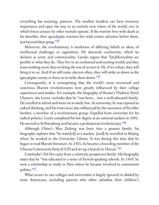 everything has meaning, patterns. The smallest incident can have immense
importance and open the way to an entirely new vision of the world, one in
which forces unseen by other mortals operate. If the warrior lives with death at
his shoulder, then apocalyptic warriors live with cosmic salvation before them,
just beyond their grasp.”38
Moreover, the revolutionary is intolerant of di ering beliefs or ideas, of
intellectual challenges or opposition. He demands conformity, which he
declares as unity and communality. Landes argues that “[m]illennialists are
proli c in what they do. They live in an enchanted and exciting world, and they
want nothing more than to bring the rest of us into it. Or, if we refuse, they will
bring it to us. And if we still resist, alas too often, they will strike us down as the
apocalyptic enemy or force us to strike them down.”39
Consequently, it is unsurprising that the world’s most renowned and
notorious Marxist revolutionaries were greatly in uenced by their college
experiences and studies. For example, the biography of Russia’s Vladimir Ilyich
Ulyanov, aka Lenin, includes that he “was born… into a well-educated family.
He excelled at school and went on to study law. At university, he was exposed to
radical thinking, and his views were also in uenced by the execution of his elder
brother, a member of a revolutionary group. Expelled from university for his
radical policies, Lenin completed his law degree as an external student in 1891.
He moved to St Petersburg and became a professional revolutionary.”40
Although China’s Mao Zedong was born into a peasant family, his
biography explains that “he train[ed] as a teacher, [and] he travelled to Beijing
where he worked in the University Library. It was during this time that he
began to read Marxist literature. In 1921, he became a founding member of the
Chinese Communist Party (CCP) and set up a branch in Hunan.”41
Cambodia’s Pol Pot came from a relatively prosperous family. His biography
states that he “was educated in a series of French-speaking schools. In 1949, he
won a scholarship to study in Paris where he became involved in communist
politics.”42
What occurs in our colleges and universities is largely ignored or abided by
most Americans, including parents who often subsidize their children’s
 