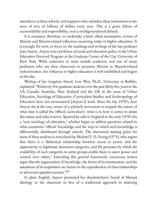 attendance at these schools, and taxpayers who subsidize these institutions to the
tune of tens of billions of dollars every year. This is a grave failure of
accountability and responsibility, even a multigenerational debacle.
It is necessary, therefore, to undertake a brief, albeit incomplete, review of
Marxist and Marxist-related in uences occurring today in higher education. It
is enough, for now, to focus on the teachings and writings of the late professor
Jean Anyon. Anyon was a professor of social and education policy in the Urban
Education Doctoral Program at the Graduate Center of the City University of
New York. While unknown to most outside academia, and one of many
professors who use their classrooms to promote Marxist or Marxist-related
indoctrination, her in uence in higher education is well established and lingers
to this day.
Writing of her longtime friend, Lois Weis, Ph.D., University at Bu alo,
explained: “Relatively few graduate students over the past thirty- ve years in the
US, Canada, Australia, New Zealand and the UK in the areas of Urban
Education, Sociology of Education, Curriculum Studies, and Anthropology of
Education have not encountered [Anyon’s] work. Since the late 1970’s, Jean
Anyon sits at the very center of a scholarly movement to unpack the nature of
what later is called the ‘o cial curriculum’: what is it; how it comes to attain
this status; and who it serves. Spurred by calls in England in the early 1970’s for
a ‘new sociology of education,’ scholars began to address questions related to
what constitutes ‘o cial’ knowledge and the ways in which such knowledge is
di erentially distributed through schools. The theoretical starting point for
most of these analyses is articulated by Michael F. D. Young (1971), who argues
that there is a ‘dialectical relationship between access to power and the
opportunity to legitimate dominant categories, and the processes by which the
availability of such categories to some groups enable them to assert power and
control over others.’ Extending this general framework, numerous writers
argue that the organization of knowledge, the forms of its transmission, and the
assessment of its acquisition are factors in the reproduction of class relationships
in advanced capitalist societies.”43
In plain English, Anyon promoted her dumbed-down brand of Marxist
ideology in the classroom in lieu of a traditional approach to attaining
 