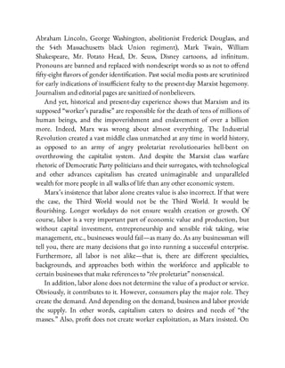 Abraham Lincoln, George Washington, abolitionist Frederick Douglass, and
the 54th Massachusetts black Union regiment), Mark Twain, William
Shakespeare, Mr. Potato Head, Dr. Seuss, Disney cartoons, ad in nitum.
Pronouns are banned and replaced with nondescript words so as not to o end
fty-eight avors of gender identi cation. Past social media posts are scrutinized
for early indications of insu cient fealty to the present-day Marxist hegemony.
Journalism and editorial pages are sanitized of nonbelievers.
And yet, historical and present-day experience shows that Marxism and its
supposed “worker’s paradise” are responsible for the death of tens of millions of
human beings, and the impoverishment and enslavement of over a billion
more. Indeed, Marx was wrong about almost everything. The Industrial
Revolution created a vast middle class unmatched at any time in world history,
as opposed to an army of angry proletariat revolutionaries hell-bent on
overthrowing the capitalist system. And despite the Marxist class warfare
rhetoric of Democratic Party politicians and their surrogates, with technological
and other advances capitalism has created unimaginable and unparalleled
wealth for more people in all walks of life than any other economic system.
Marx’s insistence that labor alone creates value is also incorrect. If that were
the case, the Third World would not be the Third World. It would be
ourishing. Longer workdays do not ensure wealth creation or growth. Of
course, labor is a very important part of economic value and production, but
without capital investment, entrepreneurship and sensible risk taking, wise
management, etc., businesses would fail—as many do. As any businessman will
tell you, there are many decisions that go into running a successful enterprise.
Furthermore, all labor is not alike—that is, there are di erent specialties,
backgrounds, and approaches both within the workforce and applicable to
certain businesses that make references to “the proletariat” nonsensical.
In addition, labor alone does not determine the value of a product or service.
Obviously, it contributes to it. However, consumers play the major role. They
create the demand. And depending on the demand, business and labor provide
the supply. In other words, capitalism caters to desires and needs of “the
masses.” Also, pro t does not create worker exploitation, as Marx insisted. On
 