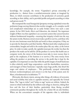 knowledge. For example, she wrote: “Capitalism’s private ownership of
production is… distinct from a socialist/communist system as imagined by
Marx, in which everyone contributes to the production of economic goods
according to their ability, and is provided pro ts and goods according to what
each person needs.”44
She trumpeted the usual bourgeoisie (property-owning capitalists) versus the
proletariat (wage-earning laborers) class warfare struggle, as if a complex world
and complicated relationships are so easily broken down into such a caste
system. In her 2011 book, Marx and Education, she claimed, “An important
insight of Marx was that capitalism is an economic system that cannot function
without fundamental inequality—meaning that inequity is built into the way
the system works. Business owners must make a pro t to survive, and those who
do not own businesses must nd jobs and work in these enterprises, if they are
to provide for themselves and their families. Workers (and other employees) are
commodities, bought and sold in the market place like any other, at the lowest
price. In order to make a pro t, the capitalist must pay the worker less than the
product s/he made can be sold for. (If the product is a service like health care or
computer work, the owner of the business must take in more money than is
paid to the employees, if the business is to survive.) The extra money from
selling the product or providing the service is the pro t that is kept by the
capitalist. It is important to note that while the pro t margin of small businesses
is often relatively small, large corporations—and the shareholders, executives,
and managers of these businesses—typically enjoy huge pro ts, that dwarf the
wages and salaries of employees…. This profoundly unequal relationship
between workers/employees and owners is at the base of the system and, for
Marx, is fundamental to its de nition.”45
Obviously, this theory rejects, among other things, all evidence of economic
and social mobility that exists in capitalist societies, and especially the United
States. The “rags to riches” and “riches to rags” stories are in nite. Indeed, the
extent to which individuals by the millions seek refuge in America, risking their
lives and the lives of their families, particularly those eeing so-called
communist paradises throughout the world, for a better life are also limitless.
Where are the concomitant examples of the opposite—that is, individuals
 