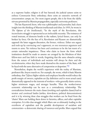 as a supreme leader; religion is all but banned; the judicial system exists to
enforce Communist Party orthodoxy; there exists an extensive network of
concentration camps; etc. For most cogent people, this is far from the idyllic
nirvana promised by Marxist propagandists, especially university professors.
The late Raymond Aron, who was a philosopher and journalist, had a keen
insight into the thinking of Marxist intellectuals and elites. In 1955, he wrote in
The Opium of the Intellectuals, “In the myth of the Revolution, this
inconclusive struggle is represented as an ineluctable necessity. The resistance of
vested interests, of elements hostile to the radiant, lyrical future, can only be
broken by force. On the face of it, Revolution and Reason are diametrically
opposed: the latter suggests discussion, the former, violence. Either one argues
and ends up by convincing one’s opponent, or one renounces argument and
resorts to arms. Yet violence has been and continues to be the last resort of a
certain rationalist impatience. Those who claim to know the form which
institutions should be made to assume are enraged by the blindness of their
fellow-men and lose faith in words, forgetting that the same obstacles arising
from the nature of individuals and societies will always be there and the
revolutionaries, when they have made themselves the masters of the State, will
be faced with the same alternative of compromise or despotism.”46
Nonetheless, despite the world’s experience with the reality of Marxism,
professors like Anyon march on. For example, she wrote, which is basic Marxist
orthodoxy, that “[s]ince higher salaries and employee bene ts would reduce the
pro t margin of owners, capitalists are (by de nition and in most actual cases)
diametrically opposed to the interests of workers—who generally desire unions,
higher minimum wages, and stronger bene ts. Thus the worker/owner
economic relationship can be seen as a contradictory relationship. The
contradictions between the main classes (working and capitalist classes) lead to
tension and continual battles (strikes, slow-downs, political demonstrations)
and it is by winning these class struggles that workers can be freed from the
‘chains’ Marx saw holding them down in factories, o ces, and other capitalist
enterprises. It is this class struggle which Marx saw as ultimately leading to the
overthrow of capitalism and the possible development of socialism and
communism—a democratic sharing of resources and pro ts. Marx argued that
 