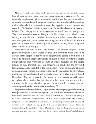 Most obvious in this fallacy is the assertion that our nation exists in some
kind of caste or class system, that our entire existence is determined by our
economic condition at a given moment in our life, and that there is no ability
or hope in transcending this supposed condition. Yet, in a relatively free society,
with a relatively free economic system, the opposite is true. Indeed, the
examples of individual mobility up and down the social and economic chain are
in nite. There simply are no static economic or social caste or class systems.
That is not to say that social snobbery and the like is nonexistent, which occurs
in every society. However, nowhere does an impenetrable caste or class system
exist more profoundly than in communist regimes around the world, where a
party and governmental aristocracy lead lives that the populations they lord
over can never hope to enjoy.
Aron uncloaks this, as well. He wrote: “The mission assigned to the
proletariat bespeaks a lesser degree of hope than the virtue which used to be
ascribed to the people. To believe in the people was to believe in humanity as a
whole. To believe in the proletariat is to believe in election by su ering. People
and proletariat both symbolize the truth of simple creatures, but the people
remain, in law, universal—one can conceive at a pinch that the privileged
themselves could be included in the communion—while the proletariat is one
class among many others, it achieves its triumph by liquidating the other classes
and cannot become identi ed with the social whole except after much strife and
bloodshed. Whoever speaks in the name of the proletariat will recall,
throughout the centuries, slaves at grips with their masters; he cannot believe
any longer in the progressive development of a natural order, but counts on the
crowning revolt of the slaves to eliminate slavery.”51
Despite these observable facts, Anyon repeats Marxist propaganda by writing
that “[s]ocial class is another concept of Marx which neo-Marxists in education
have made extensive use of. Social class is de ned as a person’s or group’s
relation to the means of production—that is, whether your relation to factories,
corporations, and other businesses is one of ownership and control, or one of
worker as dependent on being hired. Marx described two main classes as
characterizing the capitalist system. Members of the working class… are in an
unequal and contradictory relation to the owners who hire them. Capitalists are
 