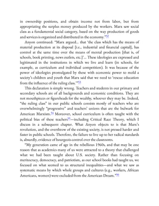 in ownership positions, and obtain income not from labor, but from
appropriating the surplus money produced by the workers. Marx saw social
class as a fundamental social category, based on the way production of goods
and services is organized and distributed in the economy.”52
Anyon continued: “Marx argued… that ‘the class which has the means of
material production at its disposal [i.e., industrial and nancial capital], has
control at the same time over the means of mental production [that is, of
schools, book printing, news outlets, etc.]’… These ideologies are expressed and
legitimated in the institutions in which we live and learn (in schools, for
example, as curriculum and individual competition). It was because of the
power of ideologies promulgated by those with economic power to mold a
society’s children and youth that Marx said that we need to ‘rescue education
from the in uence of the ruling class.’ ”53
This declaration is simply wrong. Teachers and students in our primary and
secondary schools are of all backgrounds and economic conditions. They are
not mouthpieces or gureheads for the wealthy, whoever they may be. Indeed,
“the ruling class” in our public schools consists mostly of teachers who are
overwhelmingly “progressive” and teachers’ unions that are the bulwark for
American Marxism.54 Moreover, school curriculum is often taught with the
political bias of these teachers55—including Critical Race Theory, which I
discuss in a subsequent chapter. What Anyon objects to is that Marx’s
revolution, and the overthrow of the existing society, is not pressed harder and
faster in public schools. Therefore, the failure to live up to her radical standards
is, absurdly, evidence of bourgeois control over the classrooms.
“My generation came of age in the rebellious 1960s, and that may be one
reason that as academics many of us were attracted to a theory that challenged
what we had been taught about U.S. society. Rather than focusing on
meritocracy, democracy, and patriotism, as our school books had taught us, we
focused on what seemed to us structural inequalities—and what we saw as
systematic means by which whole groups and cultures (e.g., workers, African
Americans, women) were excluded from the American Dream.”56
 