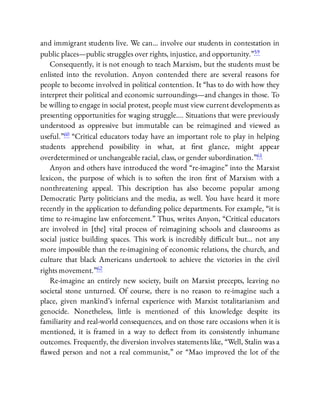 and immigrant students live. We can… involve our students in contestation in
public places—public struggles over rights, injustice, and opportunity.”59
Consequently, it is not enough to teach Marxism, but the students must be
enlisted into the revolution. Anyon contended there are several reasons for
people to become involved in political contention. It “has to do with how they
interpret their political and economic surroundings—and changes in those. To
be willing to engage in social protest, people must view current developments as
presenting opportunities for waging struggle…. Situations that were previously
understood as oppressive but immutable can be reimagined and viewed as
useful.”60 “Critical educators today have an important role to play in helping
students apprehend possibility in what, at rst glance, might appear
overdetermined or unchangeable racial, class, or gender subordination.”61
Anyon and others have introduced the word “re-imagine” into the Marxist
lexicon, the purpose of which is to soften the iron rst of Marxism with a
nonthreatening appeal. This description has also become popular among
Democratic Party politicians and the media, as well. You have heard it more
recently in the application to defunding police departments. For example, “it is
time to re-imagine law enforcement.” Thus, writes Anyon, “Critical educators
are involved in [the] vital process of reimagining schools and classrooms as
social justice building spaces. This work is incredibly di cult but… not any
more impossible than the re-imagining of economic relations, the church, and
culture that black Americans undertook to achieve the victories in the civil
rights movement.”62
Re-imagine an entirely new society, built on Marxist precepts, leaving no
societal stone unturned. Of course, there is no reason to re-imagine such a
place, given mankind’s infernal experience with Marxist totalitarianism and
genocide. Nonetheless, little is mentioned of this knowledge despite its
familiarity and real-world consequences, and on those rare occasions when it is
mentioned, it is framed in a way to de ect from its consistently inhumane
outcomes. Frequently, the diversion involves statements like, “Well, Stalin was a
awed person and not a real communist,” or “Mao improved the lot of the
 