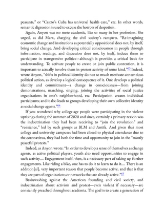 peasants,” or “Castro’s Cuba has universal health care,” etc. In other words,
semantic digression is used to excuse the horrors of despotism.
Again, Anyon was no mere academic, like so many in her profession. She
urged, as did Marx, charging the civil society’s ramparts. “Re-imagining
economic change and institutions as potentially oppositional does not, by itself,
bring social change. And developing critical consciousness in people through
information, readings, and discussion does not, by itself, induce them to
participate in transgressive politics—although it provides a critical basis for
understanding. To activate people to create or join public contention, it is
important to actually involve them in protest activity of some kind.”63 Indeed,
wrote Anyon, “shifts in political identity do not so much motivate contentious
political action, as develop a logical consequence of it. One develops a political
identity and commitment—a change in consciousness—from joining
demonstrations, marching, singing, joining the activities of social justice
organizations in one’s neighborhood, etc. Participation creates individual
participants; and it also leads to groups developing their own collective identity
as social change agents.”64
If you wondered why college-age people were participating in the violent
uprisings during the summer of 2020 and since, certainly a primary reason was
the indoctrination they had been receiving to “join the revolution” and
“resistance,” led by such groups as BLM and Antifa. And given that most
college and university campuses had been closed to physical attendance due to
the coronavirus, they had both the time and opportunity to join in the “mostly
peaceful protests.”
Indeed, as Anyon wrote: “In order to develop a sense of themselves as change
agents, as active political players, youth also need opportunities to engage in
such activity…. Engagement itself, then, is a necessary part of taking up further
engagements. Like riding a bike, one has to do it to learn to do it…. There is an
addition[al], very important reason that people become active, and that is that
they are part of organizations or networks that are already active.”65
Brainwashing against the American founding and civil society, and
indoctrination about activism and protest—even violent if necessary—are
constantly preached throughout academia. The goal is to create a generation of
 