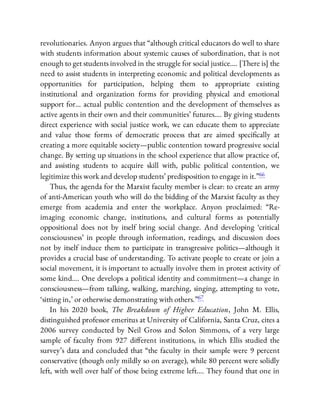 revolutionaries. Anyon argues that “although critical educators do well to share
with students information about systemic causes of subordination, that is not
enough to get students involved in the struggle for social justice…. [There is] the
need to assist students in interpreting economic and political developments as
opportunities for participation, helping them to appropriate existing
institutional and organization forms for providing physical and emotional
support for… actual public contention and the development of themselves as
active agents in their own and their communities’ futures…. By giving students
direct experience with social justice work, we can educate them to appreciate
and value those forms of democratic process that are aimed speci cally at
creating a more equitable society—public contention toward progressive social
change. By setting up situations in the school experience that allow practice of,
and assisting students to acquire skill with, public political contention, we
legitimize this work and develop students’ predisposition to engage in it.”66
Thus, the agenda for the Marxist faculty member is clear: to create an army
of anti-American youth who will do the bidding of the Marxist faculty as they
emerge from academia and enter the workplace. Anyon proclaimed: “Re-
imaging economic change, institutions, and cultural forms as potentially
oppositional does not by itself bring social change. And developing ‘critical
consciousness’ in people through information, readings, and discussion does
not by itself induce them to participate in transgressive politics—although it
provides a crucial base of understanding. To activate people to create or join a
social movement, it is important to actually involve them in protest activity of
some kind…. One develops a political identity and commitment—a change in
consciousness—from talking, walking, marching, singing, attempting to vote,
‘sitting in,’ or otherwise demonstrating with others.”67
In his 2020 book, The Breakdown of Higher Education, John M. Ellis,
distinguished professor emeritus at University of California, Santa Cruz, cites a
2006 survey conducted by Neil Gross and Solon Simmons, of a very large
sample of faculty from 927 di erent institutions, in which Ellis studied the
survey’s data and concluded that “the faculty in their sample were 9 percent
conservative (though only mildly so on average), while 80 percent were solidly
left, with well over half of those being extreme left…. They found that one in
 