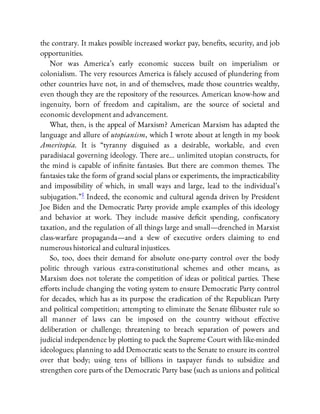 the contrary. It makes possible increased worker pay, bene ts, security, and job
opportunities.
Nor was America’s early economic success built on imperialism or
colonialism. The very resources America is falsely accused of plundering from
other countries have not, in and of themselves, made those countries wealthy,
even though they are the repository of the resources. American know-how and
ingenuity, born of freedom and capitalism, are the source of societal and
economic development and advancement.
What, then, is the appeal of Marxism? American Marxism has adapted the
language and allure of utopianism, which I wrote about at length in my book
Ameritopia. It is “tyranny disguised as a desirable, workable, and even
paradisiacal governing ideology. There are… unlimited utopian constructs, for
the mind is capable of in nite fantasies. But there are common themes. The
fantasies take the form of grand social plans or experiments, the impracticability
and impossibility of which, in small ways and large, lead to the individual’s
subjugation.”1 Indeed, the economic and cultural agenda driven by President
Joe Biden and the Democratic Party provide ample examples of this ideology
and behavior at work. They include massive de cit spending, con scatory
taxation, and the regulation of all things large and small—drenched in Marxist
class-warfare propaganda—and a slew of executive orders claiming to end
numerous historical and cultural injustices.
So, too, does their demand for absolute one-party control over the body
politic through various extra-constitutional schemes and other means, as
Marxism does not tolerate the competition of ideas or political parties. These
e orts include changing the voting system to ensure Democratic Party control
for decades, which has as its purpose the eradication of the Republican Party
and political competition; attempting to eliminate the Senate libuster rule so
all manner of laws can be imposed on the country without e ective
deliberation or challenge; threatening to breach separation of powers and
judicial independence by plotting to pack the Supreme Court with like-minded
ideologues; planning to add Democratic seats to the Senate to ensure its control
over that body; using tens of billions in taxpayer funds to subsidize and
strengthen core parts of the Democratic Party base (such as unions and political
 