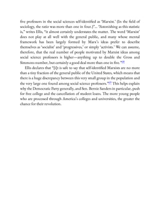 ve professors in the social sciences self-identi ed as ‘Marxist.’ (In the eld of
sociology, the ratio was more than one in four.)”… “Astonishing as this statistic
is,” writes Ellis, “it almost certainly understates the matter. The word ‘Marxist’
does not play at all well with the general public, and many whose mental
framework has been largely formed by Marx’s ideas prefer to describe
themselves as ‘socialist’ and ‘progressives,’ or simply ‘activists.’ We can assume,
therefore, that the real number of people motivated by Marxist ideas among
social science professors is higher—anything up to double the Gross and
Simmons number, but certainly a good deal more than one in ve.”68
Ellis declares that “[i]t is safe to say that self-identi ed Marxists are no more
than a tiny fraction of the general public of the United States, which means that
there is a huge discrepancy between this very small group in the population and
the very large one found among social science professors.”69 This helps explain
why the Democratic Party generally, and Sen. Bernie Sanders in particular, push
for free college and the cancellation of student loans. The more young people
who are processed through America’s colleges and universities, the greater the
chance for their revolution.
 
