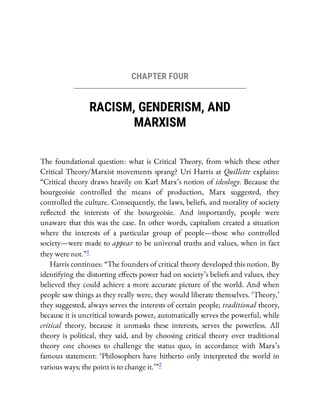 CHAPTER FOUR
RACISM, GENDERISM, AND
MARXISM
The foundational question: what is Critical Theory, from which these other
Critical Theory/Marxist movements sprang? Uri Harris at Quillette explains:
“Critical theory draws heavily on Karl Marx’s notion of ideology. Because the
bourgeoisie controlled the means of production, Marx suggested, they
controlled the culture. Consequently, the laws, beliefs, and morality of society
re ected the interests of the bourgeoisie. And importantly, people were
unaware that this was the case. In other words, capitalism created a situation
where the interests of a particular group of people—those who controlled
society—were made to appear to be universal truths and values, when in fact
they were not.”1
Harris continues: “The founders of critical theory developed this notion. By
identifying the distorting e ects power had on society’s beliefs and values, they
believed they could achieve a more accurate picture of the world. And when
people saw things as they really were, they would liberate themselves. ‘Theory,’
they suggested, always serves the interests of certain people; traditional theory,
because it is uncritical towards power, automatically serves the powerful, while
critical theory, because it unmasks these interests, serves the powerless. All
theory is political, they said, and by choosing critical theory over traditional
theory one chooses to challenge the status quo, in accordance with Marx’s
famous statement: ‘Philosophers have hitherto only interpreted the world in
various ways; the point is to change it.’ ”2
 