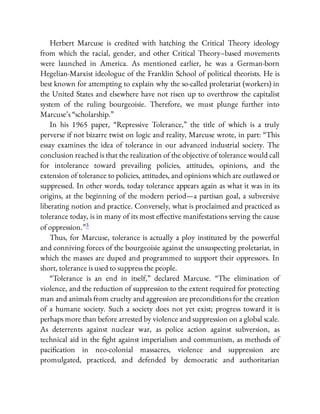 Herbert Marcuse is credited with hatching the Critical Theory ideology
from which the racial, gender, and other Critical Theory–based movements
were launched in America. As mentioned earlier, he was a German-born
Hegelian-Marxist ideologue of the Franklin School of political theorists. He is
best known for attempting to explain why the so-called proletariat (workers) in
the United States and elsewhere have not risen up to overthrow the capitalist
system of the ruling bourgeoisie. Therefore, we must plunge further into
Marcuse’s “scholarship.”
In his 1965 paper, “Repressive Tolerance,” the title of which is a truly
perverse if not bizarre twist on logic and reality, Marcuse wrote, in part: “This
essay examines the idea of tolerance in our advanced industrial society. The
conclusion reached is that the realization of the objective of tolerance would call
for intolerance toward prevailing policies, attitudes, opinions, and the
extension of tolerance to policies, attitudes, and opinions which are outlawed or
suppressed. In other words, today tolerance appears again as what it was in its
origins, at the beginning of the modern period—a partisan goal, a subversive
liberating notion and practice. Conversely, what is proclaimed and practiced as
tolerance today, is in many of its most e ective manifestations serving the cause
of oppression.”3
Thus, for Marcuse, tolerance is actually a ploy instituted by the powerful
and conniving forces of the bourgeoisie against the unsuspecting proletariat, in
which the masses are duped and programmed to support their oppressors. In
short, tolerance is used to suppress the people.
“Tolerance is an end in itself,” declared Marcuse. “The elimination of
violence, and the reduction of suppression to the extent required for protecting
man and animals from cruelty and aggression are preconditions for the creation
of a humane society. Such a society does not yet exist; progress toward it is
perhaps more than before arrested by violence and suppression on a global scale.
As deterrents against nuclear war, as police action against subversion, as
technical aid in the ght against imperialism and communism, as methods of
paci cation in neo-colonial massacres, violence and suppression are
promulgated, practiced, and defended by democratic and authoritarian
 