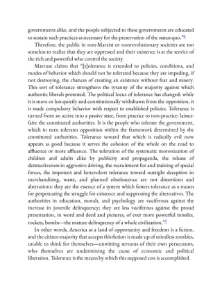governments alike, and the people subjected to these governments are educated
to sustain such practices as necessary for the preservation of the status quo.”4
Therefore, the public in non-Marxist or nonrevolutionary societies are too
senseless to realize that they are oppressed and their existence is at the service of
the rich and powerful who control the society.
Marcuse claims that “[t]olerance is extended to policies, conditions, and
modes of behavior which should not be tolerated because they are impeding, if
not destroying, the chances of creating an existence without fear and misery.
This sort of tolerance strengthens the tyranny of the majority against which
authentic liberals protested. The political locus of tolerance has changed: while
it is more or less quietly and constitutionally withdrawn from the opposition, it
is made compulsory behavior with respect to established policies. Tolerance is
turned from an active into a passive state, from practice to non-practice: laissez-
faire the constituted authorities. It is the people who tolerate the government,
which in turn tolerates opposition within the framework determined by the
constituted authorities. Tolerance toward that which is radically evil now
appears as good because it serves the cohesion of the whole on the road to
a uence or more a uence. The toleration of the systematic moronization of
children and adults alike by publicity and propaganda, the release of
destructiveness in aggressive driving, the recruitment for and training of special
forces, the impotent and benevolent tolerance toward outright deception in
merchandising, waste, and planned obsolescence are not distortions and
aberrations: they are the essence of a system which fosters tolerance as a means
for perpetuating the struggle for existence and suppressing the alternatives. The
authorities in education, morals, and psychology are vociferous against the
increase in juvenile delinquency; they are less vociferous against the proud
presentation, in word and deed and pictures, of ever more powerful missiles,
rockets, bombs—the mature delinquency of a whole civilization.”5
In other words, America as a land of opportunity and freedom is a ction,
and the citizen-majority that accepts this ction is made up of mindless zombies,
unable to think for themselves—unwitting servants of their own persecutors,
who themselves are undermining the cause of economic and political
liberation. Tolerance is the means by which this supposed con is accomplished.
 