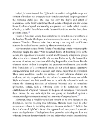 Indeed, Marcuse insisted that “[t]he tolerance which enlarged the range and
content of freedom was always partisan—intolerant toward the protagonists of
the repressive status quo. The issue was only the degree and extent of
intolerance. In the rmly established liberal society of England and the United
States, freedom of speech and assembly was granted even to the radical enemies
of society, provided they did not make the transition from word to deed, from
speech to action.”6
Hence, if American society does not tolerate its own demise or overthrow at
the hands of Marxist ideologues and movements, it cannot be said to be truly
tolerant. Therefore, Marcuse insists that a society is not truly tolerant if it does
not sow the seeds of its own demise by Marxist revolutionaries.
Marcuse makes excuses for the failure of his ideology to take root among the
American people. He adds: “With the actual decline of dissenting forces in the
society, the opposition is insulated in small and frequently antagonistic groups
who, even where tolerated within the narrow limits set by the hierarchical
structure of society, are powerless while they keep within these limits. But the
tolerance shown to them is deceptive and promotes coordination. And on the
rm foundations of a coordinated society all but closed against qualitative
change, tolerance itself serves to contain such change rather than to promote it.
These same conditions render the critique of such tolerance abstract and
academic, and the proposition that the balance between tolerance toward the
Right and toward the Left would have to be radically redressed in order to
restore the liberating function of tolerance becomes only an unrealistic
speculation. Indeed, such a redressing seems to be tantamount to the
establishment of a ‘right of resistance’ to the point of subversion. There is not,
there cannot be any such right for any group or individual against a
constitutional government sustained by a majority of the population.”7
Moreover, since a republic would not consent to its own subversion and
dissolution, thereby rejecting true tolerance, Marxists must resort to other
means to overthrow it, including violence. Marcuse declared: “I believe that
there is a ‘natural right’ of resistance for oppressed and overpowered minorities
to use extralegal means if the legal ones have proved to be inadequate. Law and
order are always and everywhere the law and order which protect the established
 
