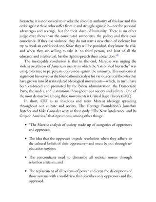 hierarchy; it is nonsensical to invoke the absolute authority of this law and this
order against those who su er from it and struggle against it—not for personal
advantages and revenge, but for their share of humanity. There is no other
judge over them than the constituted authorities, the police, and their own
conscience. If they use violence, they do not start a new chain of violence but
try to break an established one. Since they will be punished, they know the risk,
and when they are willing to take it, no third person, and least of all the
educator and intellectual, has the right to preach them abstention.”8
The inescapable conclusion is that in the end, Marcuse was urging the
violent overthrow of American society in which the “established hierarchy” was
using tolerance to perpetuate oppression against the minority. This nonsensical
argument has served as the foundational catalyst for various critical theories that
have grown into Marxist-related ideological movements—which, in turn, have
been embraced and promoted by the Biden administration, the Democratic
Party, the media, and institutions throughout our society and culture. One of
the most destructive among these movements is Critical Race Theory (CRT).
In short, CRT is an insidious and racist Marxist ideology spreading
throughout our culture and society. The Heritage Foundation’s Jonathan
Butcher and Mike Gonzalez write in their study, “The New Intolerance, and Its
Grip on America,” that it promotes, among other things:
“The Marxist analysis of society made up of categories of oppressors
and oppressed;
The idea that the oppressed impede revolution when they adhere to
the cultural beliefs of their oppressors—and must be put through re-
education sessions;
The concomitant need to dismantle all societal norms through
relentless criticism; and
The replacement of all systems of power and even the descriptions of
those systems with a worldview that describes only oppressors and the
oppressed.
 