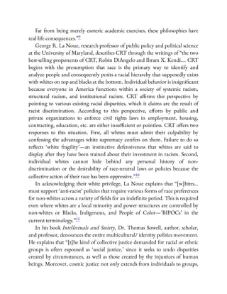 Far from being merely esoteric academic exercises, these philosophies have
real-life consequences.”9
George R. La Noue, research professor of public policy and political science
at the University of Maryland, describes CRT through the writings of “the two
best-selling proponents of CRT, Robin DiAngelo and Ibram X. Kendi…. CRT
begins with the presumption that race is the primary way to identify and
analyze people and consequently posits a racial hierarchy that supposedly exists
with whites on top and blacks at the bottom. Individual behavior is insigni cant
because everyone in America functions within a society of systemic racism,
structural racism, and institutional racism. CRT a rms this perspective by
pointing to various existing racial disparities, which it claims are the result of
racist discrimination. According to this perspective, e orts by public and
private organizations to enforce civil rights laws in employment, housing,
contracting, education, etc. are either insu cient or pointless. CRT o ers two
responses to this situation. First, all whites must admit their culpability by
confessing the advantages white supremacy confers on them. Failure to do so
re ects ‘white fragility’—an instinctive defensiveness that whites are said to
display after they have been trained about their investment in racism. Second,
individual whites cannot hide behind any personal history of non-
discrimination or the desirability of race-neutral laws or policies because the
collective action of their race has been oppressive.”10
In acknowledging their white privilege, La Noue explains that “[w]hites…
must support ‘anti-racist’ policies that require various forms of race preferences
for non-whites across a variety of elds for an inde nite period. This is required
even where whites are a local minority and power structures are controlled by
non-whites or Blacks, Indigenous, and People of Color—’BIPOCs’ in the
current terminology.”11
In his book Intellectuals and Society, Dr. Thomas Sowell, author, scholar,
and professor, denounces the entire multicultural/ identity politics movement.
He explains that “[t]he kind of collective justice demanded for racial or ethnic
groups is often espoused as ‘social justice,’ since it seeks to undo disparities
created by circumstances, as well as those created by the injustices of human
beings. Moreover, cosmic justice not only extends from individuals to groups,
 
