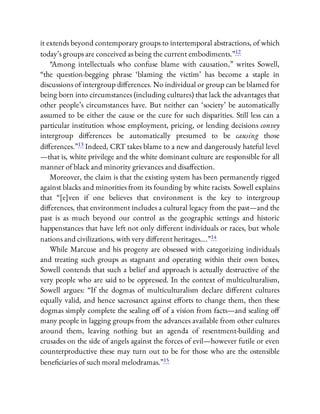 it extends beyond contemporary groups to intertemporal abstractions, of which
today’s groups are conceived as being the current embodiments.”12
“Among intellectuals who confuse blame with causation,” writes Sowell,
“the question-begging phrase ‘blaming the victim’ has become a staple in
discussions of intergroup di erences. No individual or group can be blamed for
being born into circumstances (including cultures) that lack the advantages that
other people’s circumstances have. But neither can ‘society’ be automatically
assumed to be either the cause or the cure for such disparities. Still less can a
particular institution whose employment, pricing, or lending decisions convey
intergroup di erences be automatically presumed to be causing those
di erences.”13 Indeed, CRT takes blame to a new and dangerously hateful level
—that is, white privilege and the white dominant culture are responsible for all
manner of black and minority grievances and disa ection.
Moreover, the claim is that the existing system has been permanently rigged
against blacks and minorities from its founding by white racists. Sowell explains
that “[e]ven if one believes that environment is the key to intergroup
di erences, that environment includes a cultural legacy from the past—and the
past is as much beyond our control as the geographic settings and historic
happenstances that have left not only di erent individuals or races, but whole
nations and civilizations, with very di erent heritages….”14
While Marcuse and his progeny are obsessed with categorizing individuals
and treating such groups as stagnant and operating within their own boxes,
Sowell contends that such a belief and approach is actually destructive of the
very people who are said to be oppressed. In the context of multiculturalism,
Sowell argues: “If the dogmas of multiculturalism declare di erent cultures
equally valid, and hence sacrosanct against e orts to change them, then these
dogmas simply complete the sealing o of a vision from facts—and sealing o
many people in lagging groups from the advances available from other cultures
around them, leaving nothing but an agenda of resentment-building and
crusades on the side of angels against the forces of evil—however futile or even
counterproductive these may turn out to be for those who are the ostensible
bene ciaries of such moral melodramas.”15
 