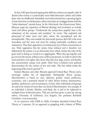 In fact, CRT goes beyond arguing that di erent cultures are equally valid. It
declares that society is a systemically racist white-dominant culture and enlists
those who are disa ected, dissatis ed, and malcontented into a growing legion
of anti-American revolutionaries, where minorities are at dagger points with the
“white dominant” societal forces. In his 1964 book, One-Dimensional Man,
Marcuse urges the expansion of Marxist ideology and revolution to include
racial and ethnic groups. “Underneath the conservative popular base is the
substratum of the outcasts and outsiders,” he wrote, “the exploited and
persecuted of other races and other colors, the unemployed and the
unemployable. They exist outside the democratic process; their life is the most
immediate and the most real need for ending intolerable conditions and
institutions. Thus their opposition is revolutionary even if their consciousness is
not. Their opposition hits the system from without and is therefore not
de ected by the system; it is an elementary force which violates the rules of the
game and, in doing so, reveals it is a rigged game. When they get together and
go out into the streets, without arms, without protection, in order to ask for the
most primitive civil rights, they know that they face dogs, stones, and bombs,
jail, concentration camps, even death. Their force is behind every political
demonstration for the victims of law and order. The fact which marks the
beginning of the end of a period.”16
Indeed, Marcuse and other Marxists spawned Critical Race Theory and a
seemingly endless list of disgruntled, ideologically driven groups.
Discrimination is based on race, ethnicity, gender, sexual preference,
economics, and a potential myriad of other diverse human characteristics,
qualities, preferences, and circumstances. In fact, often individuals and groups
are said to be victims of more than one kind of discrimination. For example, if
an individual is female, Muslim, and black, she is said to be subjected to
multiple forms of discrimination. This, too, has been given a name by, among
others, University of California, Los Angeles, law professor Kimberlé
Crenshaw—intersectionality.
In an interview with CNN in 2020, Crenshaw described Critical Race
Theory as “a practice. It’s an approach to grappling with a history of White
 