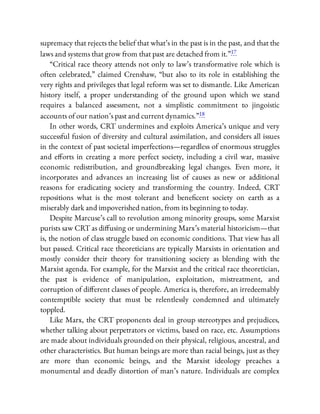 supremacy that rejects the belief that what’s in the past is in the past, and that the
laws and systems that grow from that past are detached from it.”17
“Critical race theory attends not only to law’s transformative role which is
often celebrated,” claimed Crenshaw, “but also to its role in establishing the
very rights and privileges that legal reform was set to dismantle. Like American
history itself, a proper understanding of the ground upon which we stand
requires a balanced assessment, not a simplistic commitment to jingoistic
accounts of our nation’s past and current dynamics.”18
In other words, CRT undermines and exploits America’s unique and very
successful fusion of diversity and cultural assimilation, and considers all issues
in the context of past societal imperfections—regardless of enormous struggles
and e orts in creating a more perfect society, including a civil war, massive
economic redistribution, and groundbreaking legal changes. Even more, it
incorporates and advances an increasing list of causes as new or additional
reasons for eradicating society and transforming the country. Indeed, CRT
repositions what is the most tolerant and bene cent society on earth as a
miserably dark and impoverished nation, from its beginning to today.
Despite Marcuse’s call to revolution among minority groups, some Marxist
purists saw CRT as di using or undermining Marx’s material historicism—that
is, the notion of class struggle based on economic conditions. That view has all
but passed. Critical race theoreticians are typically Marxists in orientation and
mostly consider their theory for transitioning society as blending with the
Marxist agenda. For example, for the Marxist and the critical race theoretician,
the past is evidence of manipulation, exploitation, mistreatment, and
corruption of di erent classes of people. America is, therefore, an irredeemably
contemptible society that must be relentlessly condemned and ultimately
toppled.
Like Marx, the CRT proponents deal in group stereotypes and prejudices,
whether talking about perpetrators or victims, based on race, etc. Assumptions
are made about individuals grounded on their physical, religious, ancestral, and
other characteristics. But human beings are more than racial beings, just as they
are more than economic beings, and the Marxist ideology preaches a
monumental and deadly distortion of man’s nature. Individuals are complex
 