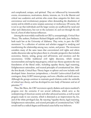 and complicated, unique, and spiritual. They are in uenced by innumerable
events, circumstances, motivations, desires, interests, etc. It is the Marxist and
critical race academics and activists who create these categories for their own
convenience and revolutionary purposes when demanding the dissolution of
society and its rebirth as some utopian autocracy or mobocracy. Of course, this
is not to say that individuals and the larger society are una ected by racial and
other such distinctions, but not to the exclusion of, and not through the sole
lens of, a host of other human in uences.
Among the most widely read books on CRT is, unsurprisingly, Critical Race
Theory. The authors, Professors Richard Delgado and his wife, Jean Stefancic,
both teach law at the University of Alabama. They write, in part: the CRT
movement “is a collection of activists and scholars engaged in studying and
transforming the relationship among race, racism, and power. The movement
considers many of the same issues that conventional civil rights and ethnic
studies discourses take up but places them in a broader perspective that includes
economics, history, setting, group and self-interest, and emotions and the
unconscious. Unlike traditional civil rights discourse, which stresses
incrementalism and step-by-step progress, critical race theory questions the very
foundations of the liberal order, including equality theory, legal reasoning,
Enlightenment rationalism, and neutral principles of constitutional law. After
the rst decade, Critical Race Theory began to splinter and now includes well-
developed Asian American jurisprudence, a forceful Latino-critical (LatCrit)
contingent, feisty LGBT interest groups, and now a Muslim and Arab caucus.
Although the groups continue to maintain good relations under the umbrella
of critical race theory, each has developed its own body of literature and set of
priorities.”19
Thus, like Marx, the CRT movement openly disdains and rejects mankind’s
progress over the centuries if not several millennia, which serve as the
underpinning of American society and other advanced societies, as well as racial
progress made in our country, which is dismissed as an improvement by, for,
and of the white privileged class. By rejecting “equality theory, legal reasoning,
Enlightenment rationalism, and neutral principles of constitutional law,” CRT
reveals itself as a radical dogma and fanatical cause led by true believers.
 