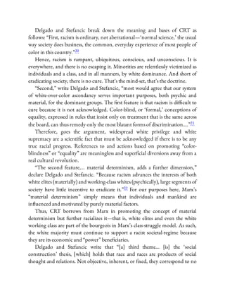 Delgado and Stefancic break down the meaning and bases of CRT as
follows: “First, racism is ordinary, not aberrational—‘normal science,’ the usual
way society does business, the common, everyday experience of most people of
color in this country.”20
Hence, racism is rampant, ubiquitous, conscious, and unconscious. It is
everywhere, and there is no escaping it. Minorities are relentlessly victimized as
individuals and a class, and in all manners, by white dominance. And short of
eradicating society, there is no cure. That’s the mind-set, that’s the doctrine.
“Second,” write Delgado and Stefancic, “most would agree that our system
of white-over-color ascendancy serves important purposes, both psychic and
material, for the dominant groups. The rst feature is that racism is di cult to
cure because it is not acknowledged. Color-blind, or ‘formal,’ conceptions of
equality, expressed in rules that insist only on treatment that is the same across
the board, can thus remedy only the most blatant forms of discrimination….”21
Therefore, goes the argument, widespread white privilege and white
supremacy are a scienti c fact that must be acknowledged if there is to be any
true racial progress. References to and actions based on promoting “color-
blindness” or “equality” are meaningless and super cial diversions away from a
real cultural revolution.
“The second feature,… material determinism, adds a further dimension,”
declare Delgado and Stefancic. “Because racism advances the interests of both
white elites (materially) and working-class whites (psychically), large segments of
society have little incentive to eradicate it.”22 For our purposes here, Marx’s
“material determinism” simply means that individuals and mankind are
in uenced and motivated by purely material factors.
Thus, CRT borrows from Marx in promoting the concept of material
determinism but further racializes it—that is, white elites and even the white
working class are part of the bourgeois in Marx’s class-struggle model. As such,
the white majority must continue to support a racist societal-regime because
they are its economic and “power” bene ciaries.
Delgado and Stefancic write that “[a] third theme… [is] the ‘social
construction’ thesis, [which] holds that race and races are products of social
thought and relations. Not objective, inherent, or xed, they correspond to no
 