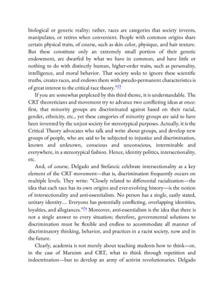 biological or generic reality; rather, races are categories that society invents,
manipulates, or retires when convenient. People with common origins share
certain physical traits, of course, such as skin color, physique, and hair texture.
But these constitute only an extremely small portion of their genetic
endowment, are dwarfed by what we have in common, and have little or
nothing to do with distinctly human, higher-order traits, such as personality,
intelligence, and moral behavior. That society seeks to ignore these scienti c
truths, creates races, and endows them with pseudo-permanent characteristics is
of great interest to the critical race theory.”23
If you are somewhat perplexed by this third theme, it is understandable. The
CRT theoreticians and movement try to advance two con icting ideas at once:
rst, that minority groups are discriminated against based on their racial,
gender, ethnicity, etc., yet these categories of minority groups are said to have
been invented by the unjust society for stereotypical purposes. Actually, it is the
Critical Theory advocates who talk and write about groups, and develop new
groups of people, who are said to be subjected to injustice and discrimination,
known and unknown, conscious and unconscious, interminable and
everywhere, in a stereotypical fashion. Hence, identity politics, intersectionality,
etc.
And, of course, Delgado and Stefancic celebrate intersectionality as a key
element of the CRT movement—that is, discrimination frequently occurs on
multiple levels. They write: “Closely related to di erential racialization—the
idea that each race has its own origins and ever-evolving history—is the notion
of intersectionality and anti-essentialism. No person has a single, easily stated,
unitary identity…. Everyone has potentially con icting, overlapping identities,
loyalties, and allegiances.”24 Moreover, anti-essentialism is the idea that there is
not a single answer to every situation; therefore, governmental solutions to
discrimination must be exible and endless to accommodate all manner of
discriminatory thinking, behavior, and practices in a racist society, now and in
the future.
Clearly, academia is not merely about teaching students how to think—or,
in the case of Marxism and CRT, what to think through repetition and
indoctrination—but to develop an army of activist revolutionaries. Delgado
 