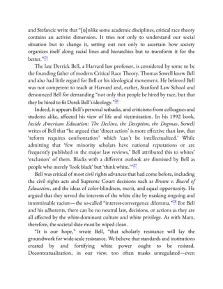 and Stefancic write that “[u]nlike some academic disciplines, critical race theory
contains an activist dimension. It tries not only to understand our social
situation but to change it, setting out not only to ascertain how society
organizes itself along racial lines and hierarchies but to transform it for the
better.”25
The late Derrick Bell, a Harvard law professor, is considered by some to be
the founding father of modern Critical Race Theory. Thomas Sowell knew Bell
and also had little regard for Bell or his ideological movement. He believed Bell
was not competent to teach at Harvard and, earlier, Stanford Law School and
denounced Bell for demanding “not only that people be hired by race, but that
they be hired to t Derek Bell’s ideology.”26
Indeed, it appears Bell’s personal setbacks, and criticisms from colleagues and
students alike, a ected his view of life and victimization. In his 1992 book,
Inside American Education: The Decline, the Deception, the Dogmas, Sowell
writes of Bell that “he argued that ‘direct action’ is more e ective than law, that
‘reform requires confrontation’ which ‘can’t be intellectualized.’ While
admitting that ‘few minority scholars have national reputations or are
frequently published in the major law reviews,’ Bell attributed this to whites’
‘exclusion’ of them. Blacks with a di erent outlook are dismissed by Bell as
people who merely ‘look black’ but ‘think white.’ ”27
Bell was critical of most civil rights advances that had come before, including
the civil rights acts and Supreme Court decisions such as Brown v. Board of
Education, and the ideas of color-blindness, merit, and equal opportunity. He
argued that they served the interests of the white elite by masking ongoing and
interminable racism—the so-called “interest-convergence dilemma.”28 For Bell
and his adherents, there can be no neutral law, decisions, or actions as they are
all a ected by the white-dominant culture and white privilege. As with Marx,
therefore, the societal slate must be wiped clean.
“It is our hope,” wrote Bell, “that scholarly resistance will lay the
groundwork for wide-scale resistance. We believe that standards and institutions
created by and fortifying white power ought to be resisted.
Decontextualization, in our view, too often masks unregulated—even
 