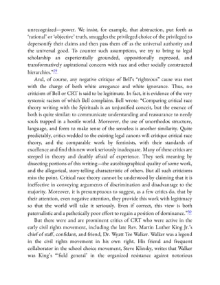 unrecognized—power. We insist, for example, that abstraction, put forth as
‘rational’ or ‘objective’ truth, smuggles the privileged choice of the privileged to
depersonify their claims and then pass them o as the universal authority and
the universal good. To counter such assumptions, we try to bring to legal
scholarship an experientially grounded, oppositionally expressed, and
transformatively aspirational concern with race and other socially constructed
hierarchies.”29
And, of course, any negative critique of Bell’s “righteous” cause was met
with the charge of both white arrogance and white ignorance. Thus, no
criticism of Bell or CRT is said to be legitimate. In fact, it is evidence of the very
systemic racism of which Bell complains. Bell wrote: “Comparing critical race
theory writing with the Spirituals is an unjusti ed conceit, but the essence of
both is quite similar: to communicate understanding and reassurance to needy
souls trapped in a hostile world. Moreover, the use of unorthodox structure,
language, and form to make sense of the senseless is another similarity. Quite
predictably, critics wedded to the existing legal canons will critique critical race
theory, and the comparable work by feminists, with their standards of
excellence and nd this new work seriously inadequate. Many of these critics are
steeped in theory and deathly afraid of experience. They seek meaning by
dissecting portions of this writing—the autobiographical quality of some work,
and the allegorical, story-telling characteristic of others. But all such criticisms
miss the point. Critical race theory cannot be understood by claiming that it is
ine ective in conveying arguments of discrimination and disadvantage to the
majority. Moreover, it is presumptuous to suggest, as a few critics do, that by
their attention, even negative attention, they provide this work with legitimacy
so that the world will take it seriously. Even if correct, this view is both
paternalistic and a pathetically poor e ort to regain a position of dominance.”30
But there were and are prominent critics of CRT who were active in the
early civil rights movement, including the late Rev. Martin Luther King Jr.’s
chief of sta , con dant, and friend, Dr. Wyatt Tee Walker. Walker was a legend
in the civil rights movement in his own right. His friend and frequent
collaborator in the school choice movement, Steve Klinsky, writes that Walker
was King’s “ ‘ eld general’ in the organized resistance against notorious
 