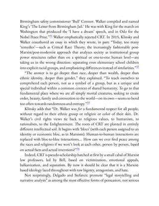Birmingham safety commissioner ‘Bull’ Connor. Walker compiled and named
King’s ‘The Letter from Birmingham Jail.’ He was with King for the march on
Washington that produced the ‘I have a dream’ speech, and in Oslo for the
Nobel Peace Prize.”31 Walker emphatically rejected CRT. In 2015, Klinsky and
Walker coauthored an essay in which they wrote, in part: “Today, too many
‘remedies’—such as Critical Race Theory, the increasingly fashionable post-
Marxist/post-modernist approach that analyzes society as institutional group
power structures rather than on a spiritual or one-to-one human level—are
taking us in the wrong direction: separating even elementary school children
into explicit racial groups, and emphasizing di erences instead of similarities.”32
“The answer is to go deeper than race, deeper than wealth, deeper than
ethnic identity, deeper than gender,” they explained. “To teach ourselves to
comprehend each person, not as a symbol of a group, but as a unique and
special individual within a common context of shared humanity. To go to that
fundamental place where we are all simply mortal creatures, seeking to create
order, beauty, family and connection to the world—on its own—seems to bend
too often towards randomness and entropy.”33
Klinsky adds that “Dr. Walker was for a fundamental respect for all people,
without regard to their ethnic group or religion or color of their skin. Dr.
Walker’s civil rights views tie back to religious values, to humanism, to
rationalism, to the Enlightenment. The roots of CRT are planted in entirely
di erent intellectual soil. It begins with ‘blocs’ (with each person assigned to an
identity or economic bloc, as in Marxism). Human-to-human interactions are
replaced with bloc-to-bloc interactions…. How can we ever nd peace among
the races and religions if we won’t look at each other, person by person, based
on actual facts and actual intentions?”34
Indeed, CRT is pseudo-scholarship hatched at rst by a small cabal of Marxist
law professors, led by Bell, based on victimization, emotional appeals,
balkanization, and separatism. By now it should be clear that it is a Marxist-
based ideology laced throughout with raw bigotry, antagonism, and hate.
Not surprisingly, Delgado and Stefancic promote “legal storytelling and
narrative analysis” as among the most e ective forms of persuasion, not serious
 