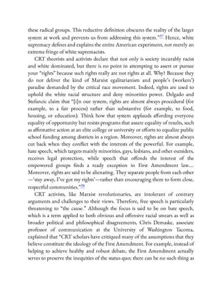 these radical groups. This reductive de nition obscures the reality of the larger
system at work and prevents us from addressing this system.”37 Hence, white
supremacy de nes and explains the entire American experiment, not merely an
extreme fringe of white supremacists.
CRT theorists and activists declare that not only is society incurably racist
and white dominated, but there is no point in attempting to assert or pursue
your “rights” because such rights really are not rights at all. Why? Because they
do not deliver the kind of Marxist egalitarianism and people’s (workers’)
paradise demanded by the critical race movement. Indeed, rights are used to
uphold the white racial structure and deny minorities power. Delgado and
Stefancic claim that “[i]n our system, rights are almost always procedural (for
example, to a fair process) rather than substantive (for example, to food,
housing, or education). Think how that system applauds a ording everyone
equality of opportunity but resists programs that assure equality of results, such
as a rmative action at an elite college or university or e orts to equalize public
school funding among districts in a region. Moreover, rights are almost always
cut back when they con ict with the interests of the powerful. For example,
hate speech, which targets mainly minorities, gays, lesbians, and other outsiders,
receives legal protection, while speech that o ends the interest of the
empowered groups nds a ready exception in First Amendment law….
Moreover, rights are said to be alienating. They separate people from each other
—‘stay away, I’ve got my rights’—rather than encouraging them to form close,
respectful communities.”38
CRT activists, like Marxist revolutionaries, are intolerant of contrary
arguments and challenges to their views. Therefore, free speech is particularly
threatening to “the cause.” Although the focus is said to be on hate speech,
which is a term applied to both obvious and o ensive racial smears as well as
broader political and philosophical disagreements, Chris Demaske, associate
professor of communication at the University of Washington Tacoma,
explained that “CRT scholars have critiqued many of the assumptions that they
believe constitute the ideology of the First Amendment. For example, instead of
helping to achieve healthy and robust debate, the First Amendment actually
serves to preserve the inequities of the status quo; there can be no such thing as
 
