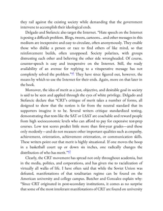 they rail against the existing society while demanding that the government
intervene to accomplish their ideological ends.
Delgado and Stefancic also target the Internet. “Hate speech on the Internet
is posing a di cult problem. Blogs, tweets, cartoons… and other messages in this
medium are inexpensive and easy to circulate, often anonymously. They enable
those who dislike a person or race to nd others of like mind, so that
reinforcement builds, often unopposed. Society polarizes, with groups
distrusting each other and believing the other side wrongheaded. Of course,
counter-speech is easy and inexpensive on the Internet. Still, the ready
availability of an avenue for replying to a vituperative message has not
completely solved the problem.”41 They have since gured out, however, the
means by which to use the Internet for their ends. Again, more on that later in
the book.
Moreover, the idea of merit as a just, objective, and desirable goal in society
is said to be seen and applied through the eyes of white privilege. Delgado and
Stefancic declare that “CRT’s critique of merit takes a number of forms, all
designed to show that the notion is far from the neutral standard that its
supporters imagine it to be. Several writers critique standardized testing,
demonstrating that tests like the SAT or LSAT are coachable and reward people
from high socioeconomic levels who can a ord to pay for expensive test-prep
courses. Low test scores predict little more than rst-year grades—and those
only modestly—and do not measure other important qualities such as empathy,
achievement, orientation, achievement orientation, or communication skills.
These writers point out that merit is highly situational. If one moves the hoop
in a basketball court up or down six inches, one radically changes the
distribution of who has merit.”42
Clearly, the CRT movement has spread not only throughout academia, but
in the media, politics, and corporations, and has given rise to racialization of
virtually all walks of life. I have often said that while the Soviet Union was
defeated, manifestations of that totalitarian regime can be found on the
American university and college campus. Butcher and Gonzalez explain why:
“Since CRT originated in post-secondary institutions, it comes as no surprise
that some of the most intolerant manifestations of CRT are found on university
 
