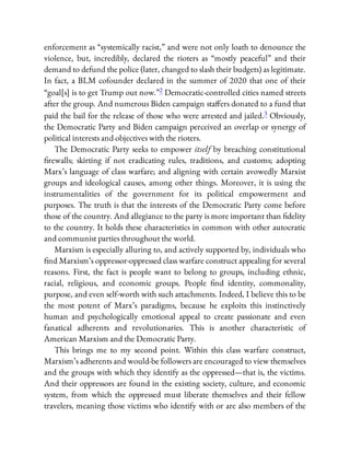 enforcement as “systemically racist,” and were not only loath to denounce the
violence, but, incredibly, declared the rioters as “mostly peaceful” and their
demand to defund the police (later, changed to slash their budgets) as legitimate.
In fact, a BLM cofounder declared in the summer of 2020 that one of their
“goal[s] is to get Trump out now.”2 Democratic-controlled cities named streets
after the group. And numerous Biden campaign sta ers donated to a fund that
paid the bail for the release of those who were arrested and jailed.3 Obviously,
the Democratic Party and Biden campaign perceived an overlap or synergy of
political interests and objectives with the rioters.
The Democratic Party seeks to empower itself by breaching constitutional
rewalls; skirting if not eradicating rules, traditions, and customs; adopting
Marx’s language of class warfare; and aligning with certain avowedly Marxist
groups and ideological causes, among other things. Moreover, it is using the
instrumentalities of the government for its political empowerment and
purposes. The truth is that the interests of the Democratic Party come before
those of the country. And allegiance to the party is more important than delity
to the country. It holds these characteristics in common with other autocratic
and communist parties throughout the world.
Marxism is especially alluring to, and actively supported by, individuals who
nd Marxism’s oppressor-oppressed class warfare construct appealing for several
reasons. First, the fact is people want to belong to groups, including ethnic,
racial, religious, and economic groups. People nd identity, commonality,
purpose, and even self-worth with such attachments. Indeed, I believe this to be
the most potent of Marx’s paradigms, because he exploits this instinctively
human and psychologically emotional appeal to create passionate and even
fanatical adherents and revolutionaries. This is another characteristic of
American Marxism and the Democratic Party.
This brings me to my second point. Within this class warfare construct,
Marxism’s adherents and would-be followers are encouraged to view themselves
and the groups with which they identify as the oppressed—that is, the victims.
And their oppressors are found in the existing society, culture, and economic
system, from which the oppressed must liberate themselves and their fellow
travelers, meaning those victims who identify with or are also members of the
 