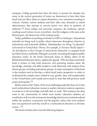 campuses. College grounds have been the home to protests for decades, but
many in the current generation of rioters are determined to have their ideas
heard and not allow others to express themselves, even sometimes resorting to
violence. Further, activist students and their allies issue demands to school
administrators that attempt to exercise power over those in positions of
authority.”43 From college and university campuses, the intolerant, speech-
crushing cancel culture is now everywhere. And the endgame is the same as the
Marxist goal—the destruction of the existing society.
Today, publishers are pushing out books on CRT at a brisk pace. Educational
materials are being used in public school classrooms throughout America to
indoctrinate and brainwash children. Schoolteachers are being “re-educated”
and trained in Critical Race Theory. For example, Is Everyone Really Equal—
An Introduction to Key Concepts in Social Justice Education, is a popular book
by Ozlem Sensoy and Robin DiAngelo currently circulating throughout public
education circles. In the book’s foreword, James A. Banks, editor of the
Multicultural Education Series, explains the agenda: “This trenchant and timely
book is written to help both preservice and practicing teachers attain the
knowledge, attitudes, and skills needed to work e ectively with students from
diverse groups, including mainstream groups. A major assumption of this book
is that teachers need to develop a critical social justice perspective in order to
understand the complex issues related to race, gender, class, and exceptionality
in the United States and Canada and to teach in ways that will promote social
justice and equality.”44
Banks cautions that “[o]ne of the most challenging tasks that those of us who
teach multicultural education courses to teacher education students experience
is resistance to the knowledge and skills that we teach. This resistance has deep
roots in the communities in which most teacher education students are
socialized as well as in the mainstream knowledge that becomes institutionalized
within the academic community and the popular culture that most students
have not questioned until they enroll in a multicultural education or diversity
course….”45
The book is broken down into the following chapters:
 
