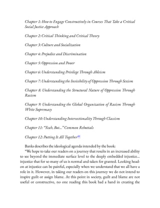Chapter 1: How to Engage Constructively in Courses That Take a Critical
Social Justice Approach
Chapter 2: Critical Thinking and Critical Theory
Chapter 3: Culture and Socialization
Chapter 4: Prejudice and Discrimination
Chapter 5: Oppression and Power
Chapter 6: Understanding Privilege Through Ableism
Chapter 7: Understanding the Invisibility of Oppression Through Sexism
Chapter 8: Understanding the Structural Nature of Oppression Through
Racism
Chapter 9: Understanding the Global Organization of Racism Through
White Supremacy
Chapter 10: Understanding Intersectionality Through Classism
Chapter 11: “Yeah, But…” Common Rebuttals
Chapter 12: Putting It All Together46
Banks describes the ideological agenda intended by the book:
“We hope to take our readers on a journey that results in an increased ability
to see beyond the immediate surface level to the deeply embedded injustice…
injustice that for so many of us is normal and taken for granted. Looking head-
on at injustice can be painful, especially when we understand that we all have a
role in it. However, in taking our readers on this journey we do not intend to
inspire guilt or assign blame. At this point in society, guilt and blame are not
useful or constructive, no one reading this book had a hand in creating the
 