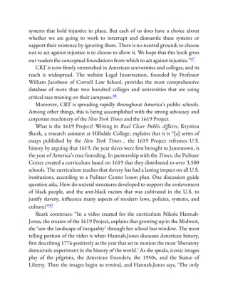 systems that hold injustice in place. But each of us does have a choice about
whether we are going to work to interrupt and dismantle these systems or
support their existence by ignoring them. There is no neutral ground; to choose
not to act against injustice is to choose to allow it. We hope that this book gives
our readers the conceptual foundations from which to act against injustice.”47
CRT is now rmly entrenched in American universities and colleges, and its
reach is widespread. The website Legal Insurrection, founded by Professor
William Jacobson of Cornell Law School, provides the most comprehensive
database of more than two hundred colleges and universities that are using
critical race training on their campuses.48
Moreover, CRT is spreading rapidly throughout America’s public schools.
Among other things, this is being accomplished with the strong advocacy and
corporate machinery of the New York Times and the 1619 Project.
What is the 1619 Project? Writing in Real Clear Public Aﬀairs, Krystina
Skurk, a research assistant at Hillsdale College, explains that it is “[a] series of
essays published by the New York Times… the 1619 Project reframes U.S.
history by arguing that 1619, the year slaves were rst brought to Jamestown, is
the year of America’s true founding. In partnership with the Times, the Pulitzer
Center created a curriculum based on 1619 that they distributed to over 3,500
schools. The curriculum teaches that slavery has had a lasting impact on all U.S.
institutions, according to a Pulitzer Center lesson plan. One discussion guide
question asks, How do societal structures developed to support the enslavement
of black people, and the anti-black racism that was cultivated in the U.S. to
justify slavery, in uence many aspects of modern laws, policies, systems, and
culture?”49
Skurk continues: “In a video created for the curriculum Nikole Hannah-
Jones, the creator of the 1619 Project, explains that growing up in the Midwest,
she ‘saw the landscape of inequality’ through her school bus window. The most
telling portion of the video is when Hannah-Jones discusses American history,
rst describing 1776 positively as the year that set in motion the most ‘liberatory
democratic experiment in the history of the world.’ As she speaks, iconic images
play of the pilgrims, the American Founders, the 1950s, and the Statue of
Liberty. Then the images begin to rewind, and Hannah-Jones says, ‘The only
 